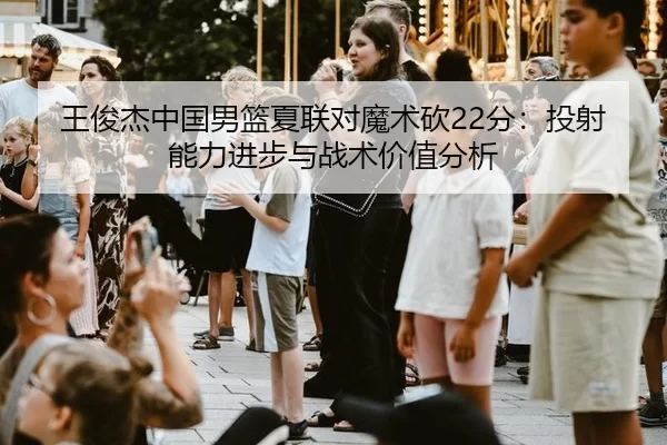 王俊杰中国男篮夏联对魔术砍22分：投射能力进步与战术价值分析