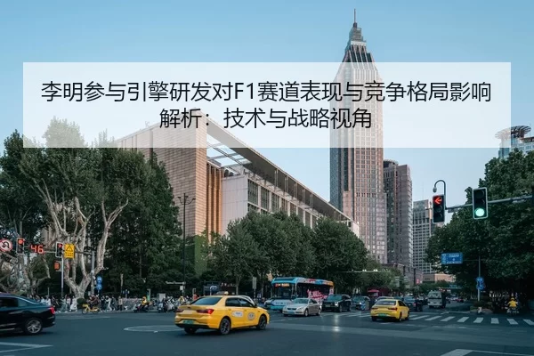 李明参与引擎研发对F1赛道表现与竞争格局影响解析：技术与战略视角