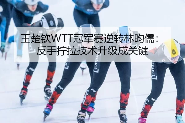王楚钦WTT冠军赛逆转林昀儒：反手拧拉技术升级成关键